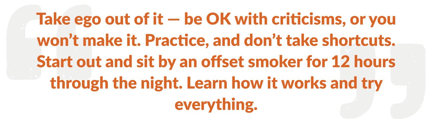 Take ego out of it — be OK with criticisms, or you won’t make it. Practice, and don’t take shortcuts. Start out and sit by an offset smoker for 12 hours through the night. Learn how it works and try everything.