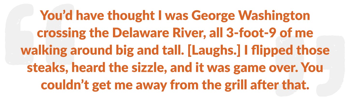 You’d have thought I was George Washington crossing the Delaware River, all 3-foot-9 of me walking around big and tall. [Laughs.] I flipped those steaks, heard the sizzle, and it was game over. You couldn’t get me away from the grill after that.