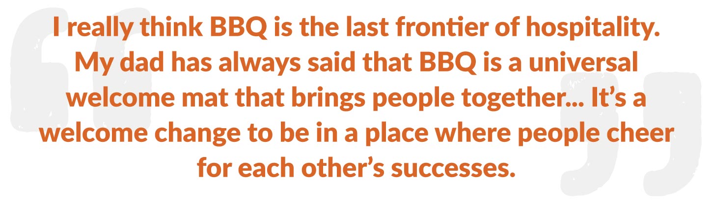 I really think BBQ is the last frontier of hospitality. My dad has always said that BBQ is a universal welcome mat that brings people together... It's a welcome change to be in a place where people cheer for each other's successes.