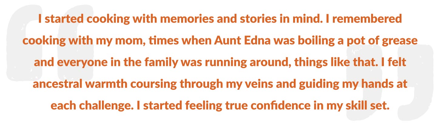 I started cooking with memories and stories in mind. I remembered cooking with my mom, times when Aunt Edna was boiling a pot of grease and everyone in the family was running around, things like that. I felt ancestral warmth coursing through my veins and guiding my hands at each challenge. I started feeling true confidence in my skill set.