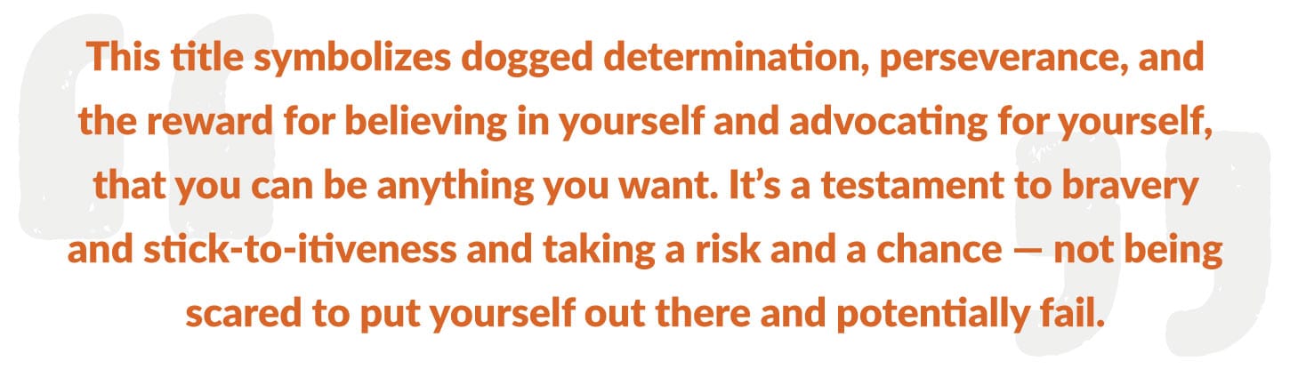 This title symbolizes dogged determination, perseverance, and the reward for believing in yourself and advocating for yourself, that you can be anything you want. It’s a testament to bravery and stick-to-itiveness and taking a risk and a chance — not being scared to put yourself out there and potentially fail.